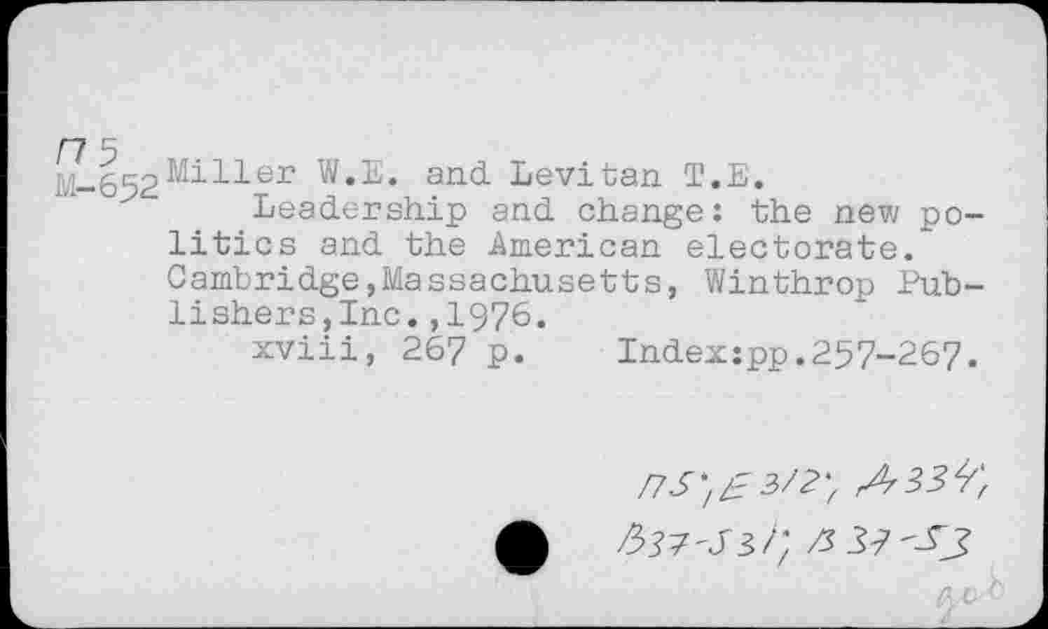 ﻿ns
M-652
Miller W.E. and. Levitan T.E.
Leadership and change: the new politics and the American electorate. Cambridge,Massachusetts, Winthrop Publishers,Inc. ,1976.
xviii, 267 p. Indexspp.257-267.
£	/; /3 33